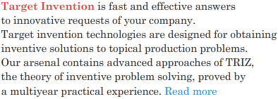 Target Invention is fast and effective answers to innovative requests of your company. Target invention technologies are designed for obtaining inventive solutions to topical production problems. Our arsenal contains advanced approaches of TRIZ (the theory of inventive problem solving) proved by a multiyear practical experience.